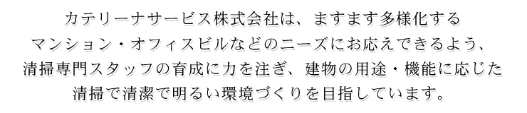 カテリーナサービス株式会社は、ますます多様化する マンション・オフィスビルなどのニーズにお応えできるよう、 清掃専門スタッフの育成に力を注ぎ、建物の用途・機能に応じた 清掃で清潔で明るい環境づくりを目指しています。